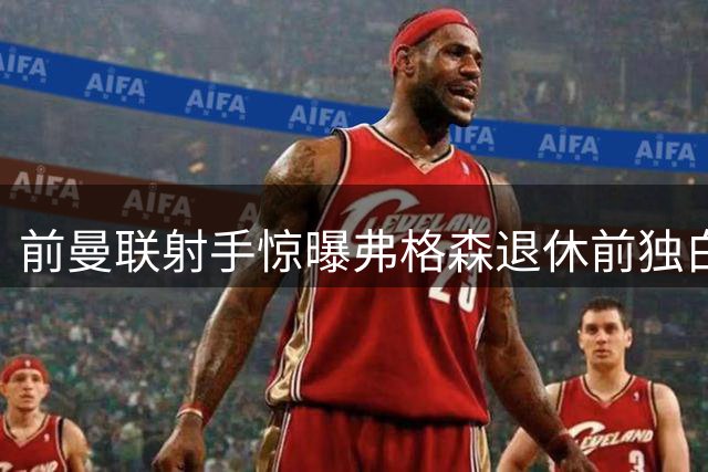 前曼联射手惊曝弗格森退休前独白：4名爱将让我终身抱憾